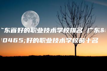 广东省好的职业技术学校排名 广东省好的职业技术学校前十名-广东技校排名网
