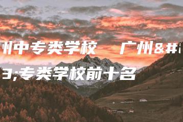 广州中专类学校  广州中专类学校前十名-广东技校排名网