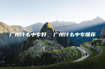 广州什么中专好  广州什么中专推荐-广东技校排名网