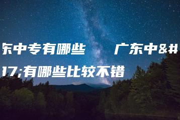 广东中专有哪些   广东中专有哪些比较不错-广东技校排名网
