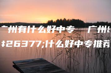 广州有什么好中专  广州有什么好中专推荐-广东技校排名网