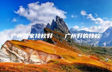 广州哪家技校好 广州好的技校-广东技校排名网
