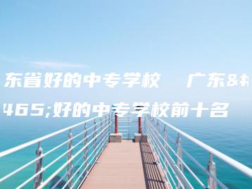 广东省好的中专学校  广东省好的中专学校前十名-广东技校排名网