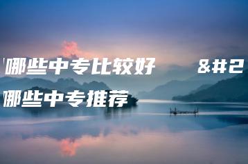 广州哪些中专比较好   广州哪些中专推荐-广东技校排名网