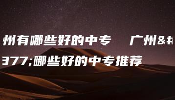 广州有哪些好的中专  广州有哪些好的中专推荐-广东技校排名网