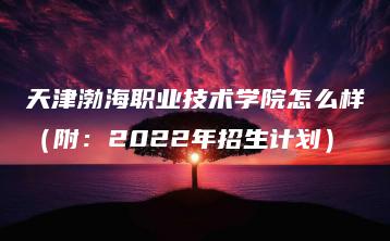 天津渤海职业技术学院怎么样（附：2022年招生计划）-广东技校排名网
