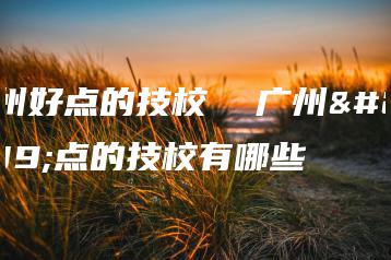 广州好点的技校  广州好点的技校有哪些-广东技校排名网