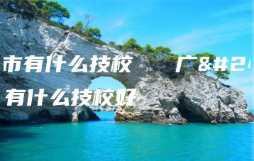 广州市有什么技校   广州市有什么技校好-广东技校排名网