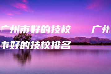 广州市好的技校   广州市好的技校排名-广东技校排名网