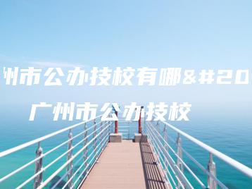 广州市公办技校有哪些 广州市公办技校-广东技校排名网
