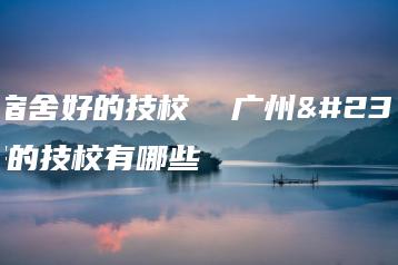 广州宿舍好的技校 广州宿舍好的技校有哪些-广东技校排名网