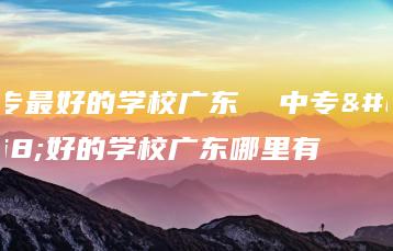 中专最好的学校广东  中专最好的学校广东哪里有-广东技校排名网