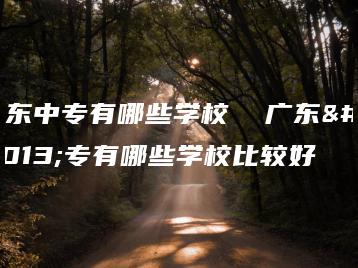 广东中专有哪些学校  广东中专有哪些学校比较好-广东技校排名网