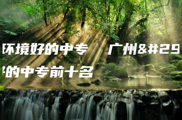 广州环境好的中专  广州环境好的中专前十名-广东技校排名网