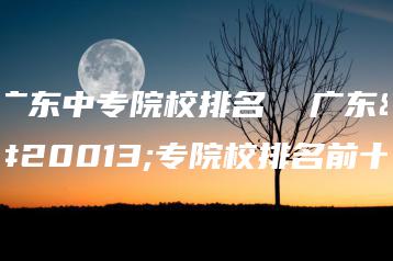 广东中专院校排名  广东中专院校排名前十-广东技校排名网