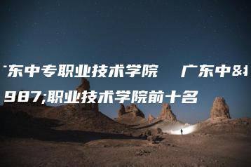 广东中专职业技术学院  广东中专职业技术学院前十名-广东技校排名网