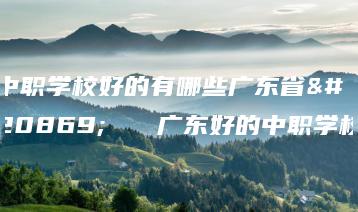 中职学校好的有哪些广东省内 广东好的中职学校-广东技校排名网