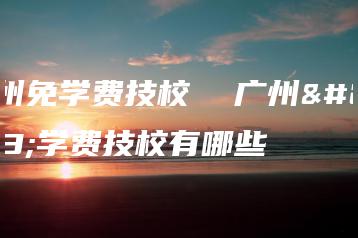 广州免学费技校  广州免学费技校有哪些-广东技校排名网