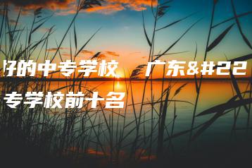 广东好的中专学校  广东好的中专学校前十名-广东技校排名网