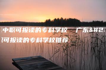 广东中职可报读的专科学校  广东中职可报读的专科学校推荐-广东技校排名网
