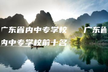广东省内中专学校   广东省内中专学校前十名-广东技校排名网