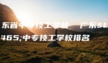 广东省中专技工学校 广东省中专技工学校排名-广东技校排名网