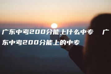 广东中考200分能上什么中专  广东中考200分能上的中专-广东技校排名网