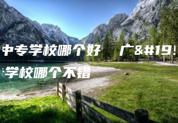 广东中专学校哪个好  广东中专学校哪个不错-广东技校排名网