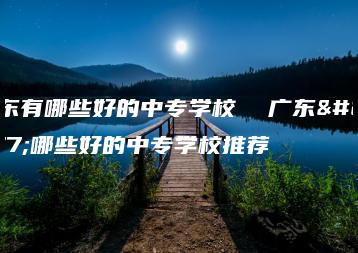 广东有哪些好的中专学校  广东有哪些好的中专学校推荐-广东技校排名网