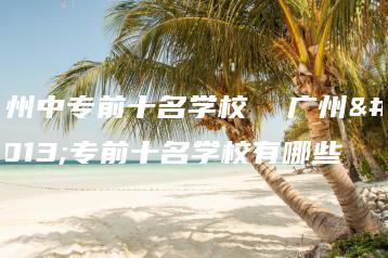 广州中专前十名学校 广州中专前十名学校有哪些-广东技校排名网