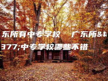 广东所有中专学校  广东所有中专学校哪些不错-广东技校排名网