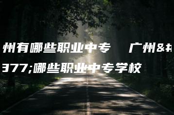 广州有哪些职业中专 广州有哪些职业中专学校-广东技校排名网
