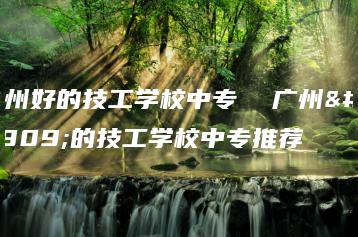 广州好的技工学校中专 广州好的技工学校中专推荐-广东技校排名网
