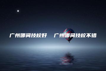 广州哪间技校好  广州哪间技校不错-广东技校排名网