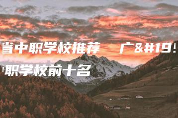 广东省中职学校推荐  广东省中职学校前十名-广东技校排名网
