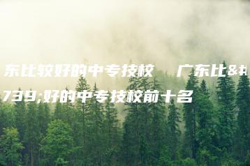 广东比较好的中专技校 广东比较好的中专技校前十名-广东技校排名网