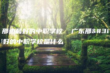 广东那边最好的中职学校  广东那边最好的中职学校是什么-广东技校排名网