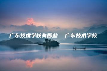 广东技术学校有哪些  广东技术学校-广东技校排名网