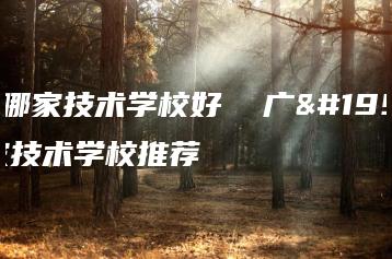 广东哪家技术学校好  广东哪家技术学校推荐-广东技校排名网
