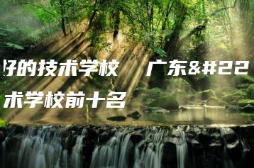 广东好的技术学校  广东好的技术学校前十名-广东技校排名网