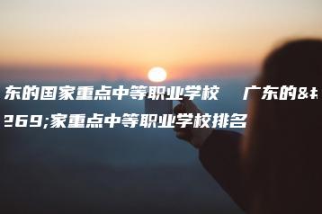 广东的国家重点中等职业学校  广东的国家重点中等职业学校排名-广东技校排名网