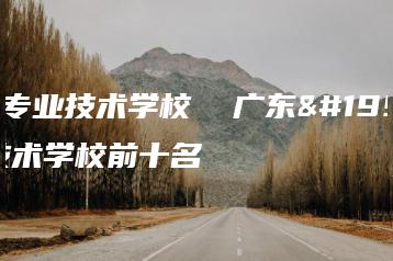 广东专业技术学校  广东专业技术学校前十名-广东技校排名网