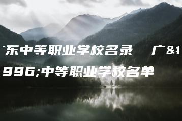 广东中等职业学校名录 广东中等职业学校名单-广东技校排名网