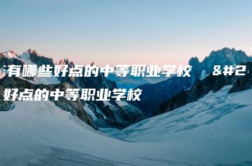 广东有哪些好点的中等职业学校 广东好点的中等职业学校-广东技校排名网