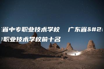 广东省中专职业技术学校  广东省中专职业技术学校前十名-广东技校排名网