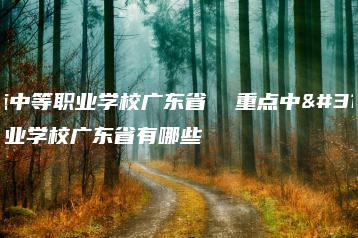 重点中等职业学校广东省  重点中等职业学校广东省有哪些-广东技校排名网