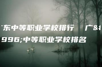 广东中等职业学校排行  广东中等职业学校排名-广东技校排名网
