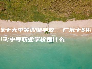 广东十大中等职业学校  广东十大中等职业学校是什么-广东技校排名网