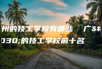 广州的技工学校有哪些  广州的技工学校前十名-广东技校排名网