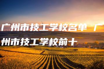 广州市技工学校名单 广州市技工学校前十-广东技校排名网
